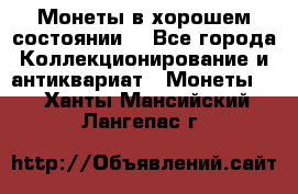 Монеты в хорошем состоянии. - Все города Коллекционирование и антиквариат » Монеты   . Ханты-Мансийский,Лангепас г.